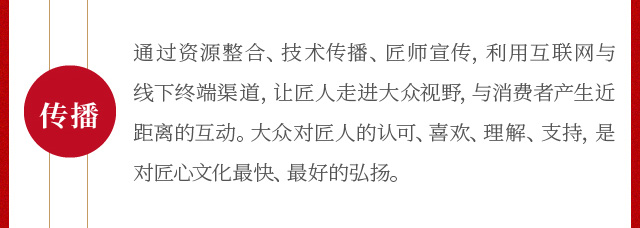 通过资源整合、技术传播、匠师宣传，利用互联网与线下终端渠道，让匠人走进大众视野，与消费者产生近距离的互动。大众对匠人的认可、喜欢、理解、支持，是对匠心文化最快、最好的弘扬。